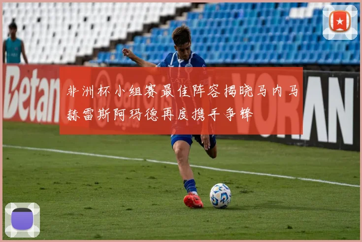 非洲杯小组赛最佳阵容揭晓马内马赫雷斯阿玛德再度携手争锋