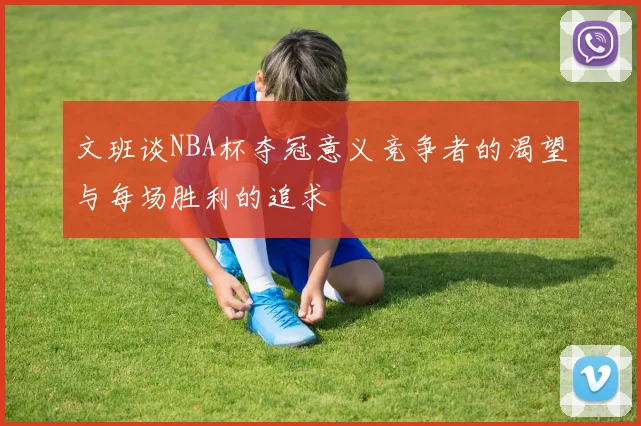 文班谈NBA杯夺冠意义竞争者的渴望与每场胜利的追求