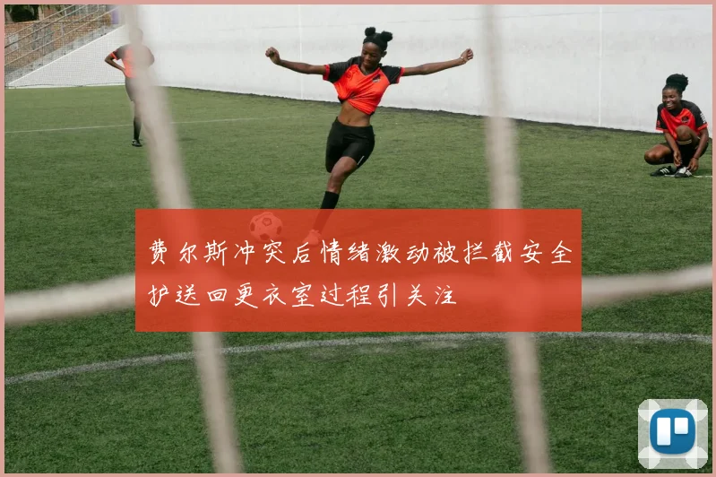 费尔斯冲突后情绪激动被拦截安全护送回更衣室过程引关注