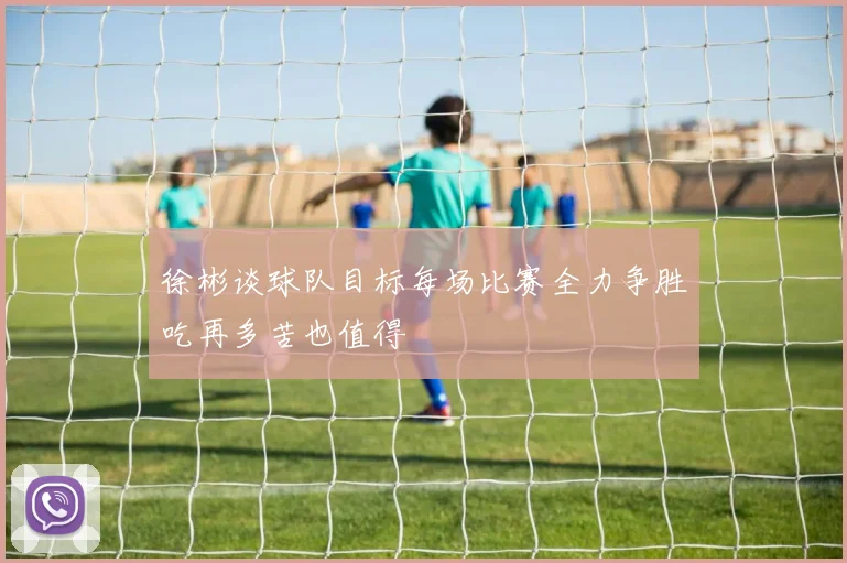 徐彬谈球队目标每场比赛全力争胜吃再多苦也值得