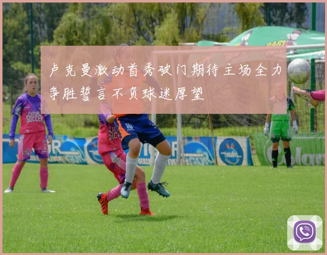 卢克曼激动首秀破门期待主场全力争胜誓言不负球迷厚望