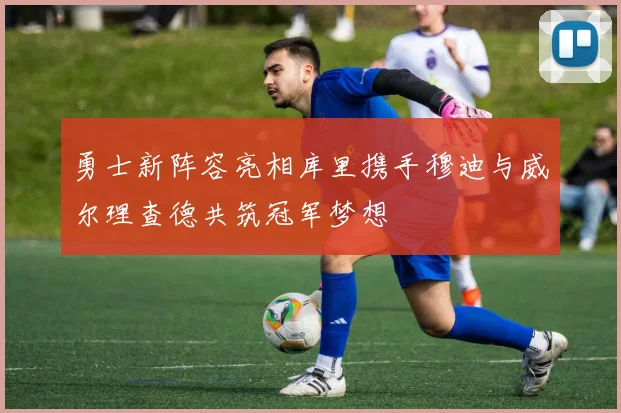 勇士新阵容亮相库里携手穆迪与威尔理查德共筑冠军梦想