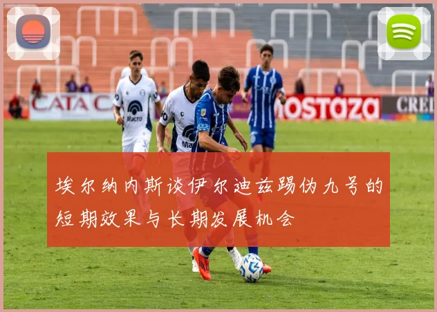 埃尔纳内斯谈伊尔迪兹踢伪九号的短期效果与长期发展机会