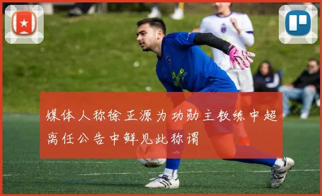 媒体人称徐正源为功勋主教练中超离任公告中鲜见此称谓