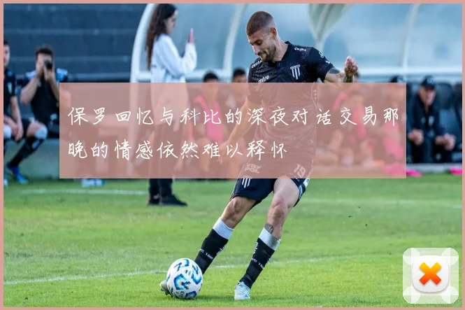 保罗回忆与科比的深夜对话交易那晚的情感依然难以释怀
