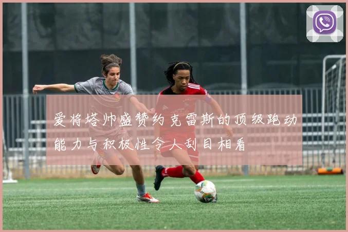 爱将塔帅盛赞约克雷斯的顶级跑动能力与积极性令人刮目相看