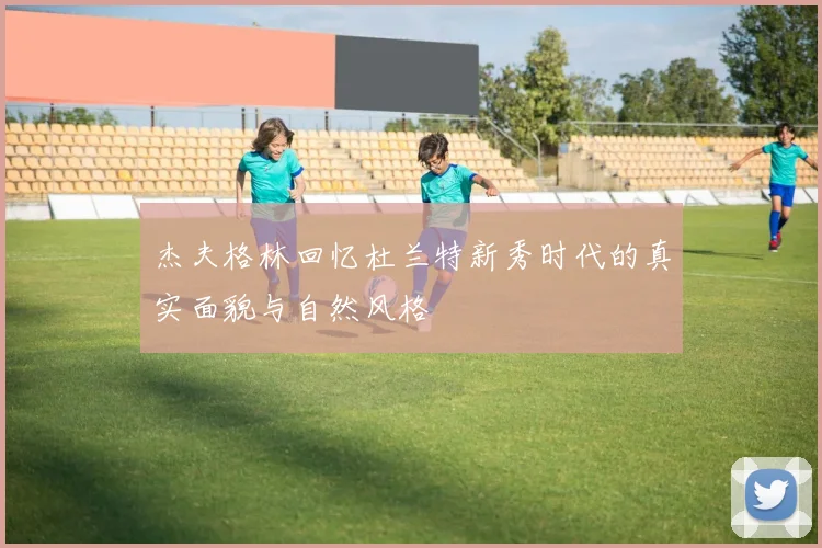 杰夫格林回忆杜兰特新秀时代的真实面貌与自然风格