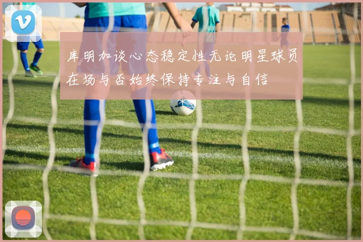 库明加谈心态稳定性无论明星球员在场与否始终保持专注与自信