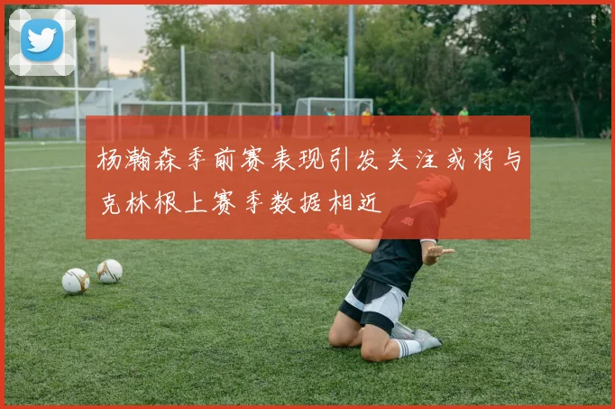 杨瀚森季前赛表现引发关注或将与克林根上赛季数据相近