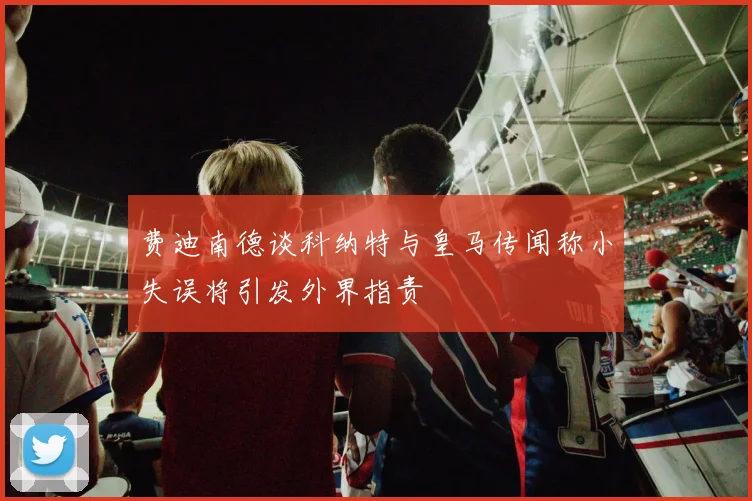 费迪南德谈科纳特与皇马传闻称小失误将引发外界指责
