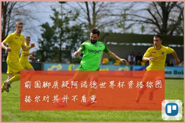 前国脚质疑阿诺德世界杯资格称图赫尔对其并不看重