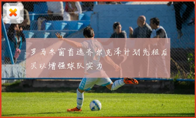 罗马冬窗首选齐尔克泽计划先租后买以增强球队实力