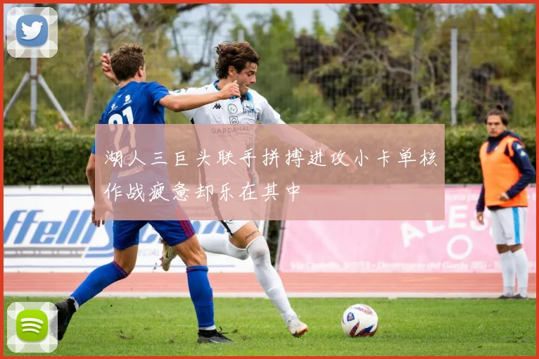 湖人三巨头联手拼搏进攻小卡单核作战疲惫却乐在其中