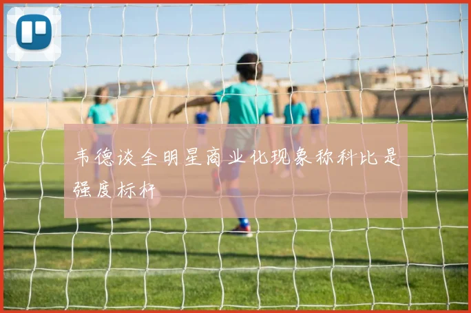 韦德谈全明星商业化现象称科比是强度标杆