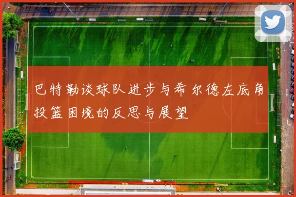 巴特勒谈球队进步与希尔德左底角投篮困境的反思与展望