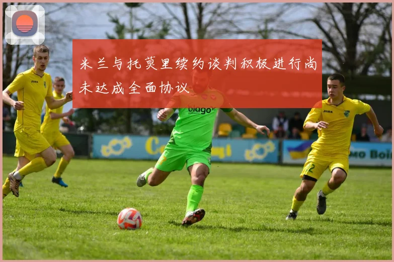 米兰与托莫里续约谈判积极进行尚未达成全面协议