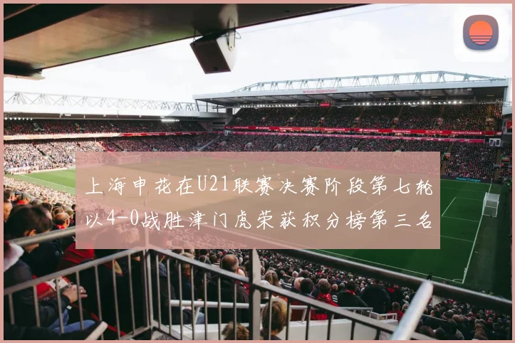 上海申花在U21联赛决赛阶段第七轮以4-0战胜津门虎荣获积分榜第三名