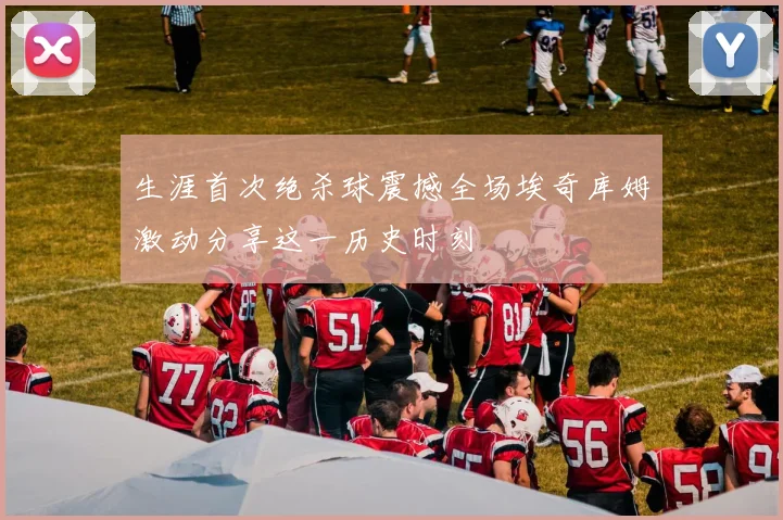 生涯首次绝杀球震撼全场埃奇库姆激动分享这一历史时刻