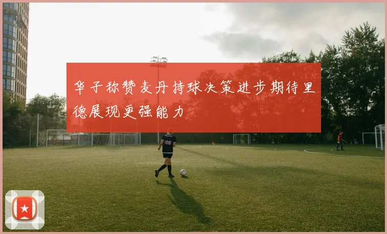 华子称赞麦丹持球决策进步期待里德展现更强能力