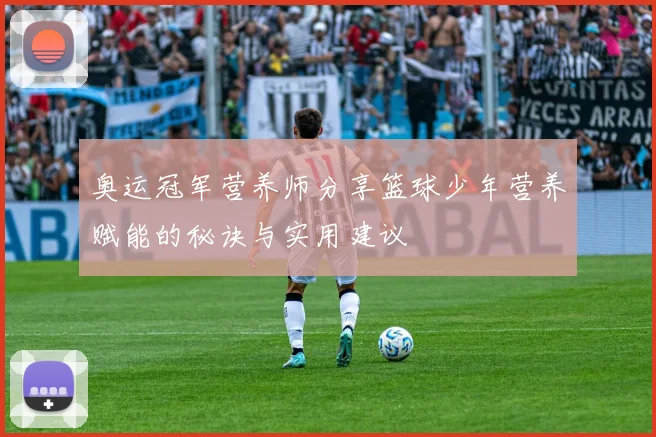 奥运冠军营养师分享篮球少年营养赋能的秘诀与实用建议