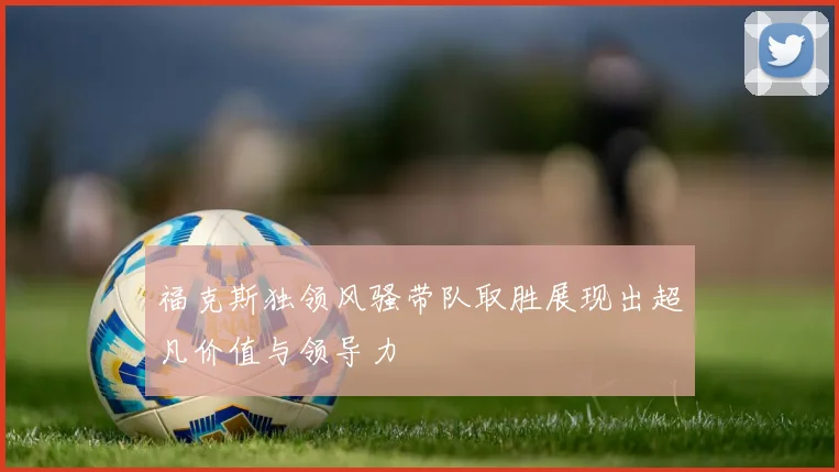 福克斯独领风骚带队取胜展现出超凡价值与领导力