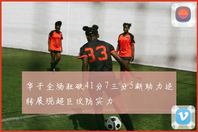 华子全场狂砍41分7三分5断助力逆转展现超巨攻防实力