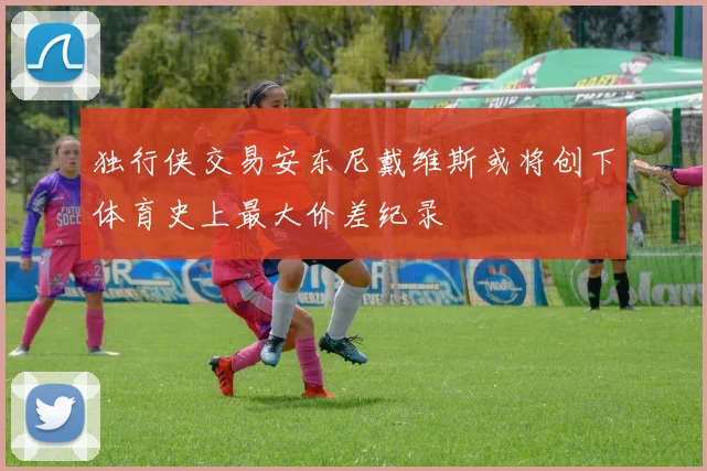 独行侠交易安东尼戴维斯或将创下体育史上最大价差纪录