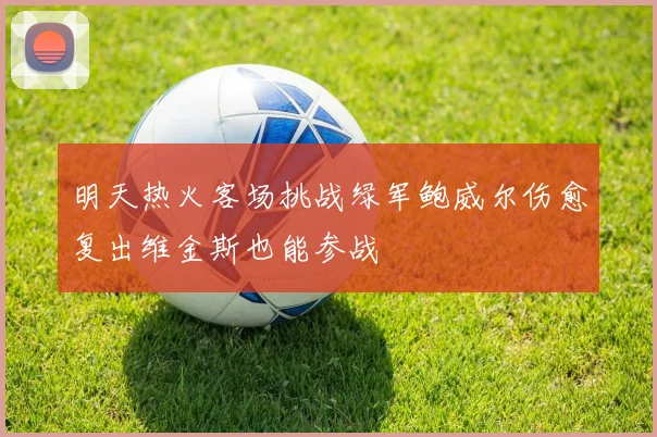 明天热火客场挑战绿军鲍威尔伤愈复出维金斯也能参战