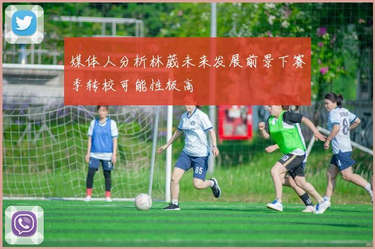 媒体人分析林葳未来发展前景下赛季转校可能性极高