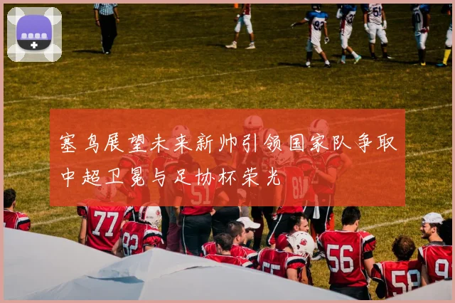 塞鸟展望未来新帅引领国家队争取中超卫冕与足协杯荣光