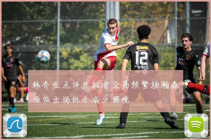 韩乔生点评开拓者交易频繁杨瀚森面临出场机会减少困境