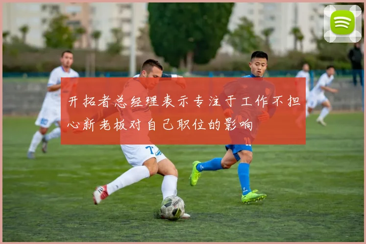 开拓者总经理表示专注于工作不担心新老板对自己职位的影响