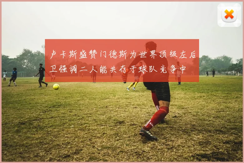 卢卡斯盛赞门德斯为世界顶级左后卫强调二人能共存于球队竞争中