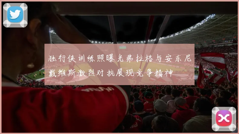 独行侠训练照曝光弗拉格与安东尼戴维斯激烈对抗展现竞争精神