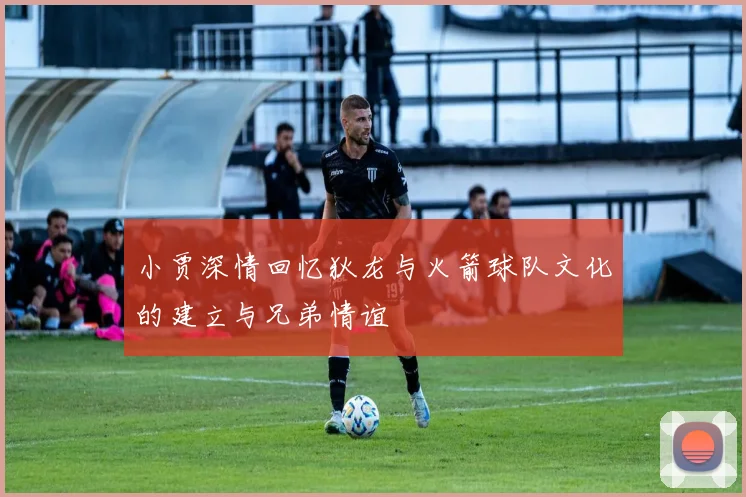 小贾深情回忆狄龙与火箭球队文化的建立与兄弟情谊