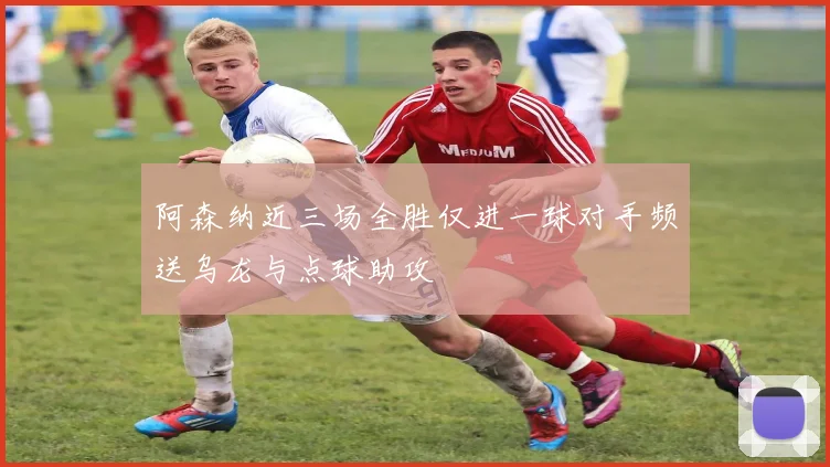 阿森纳近三场全胜仅进一球对手频送乌龙与点球助攻
