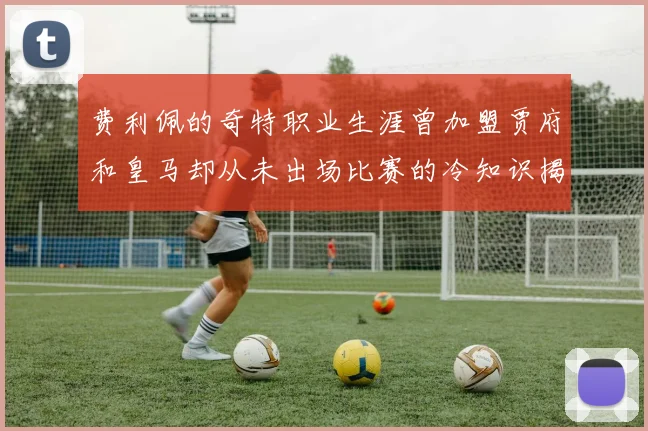 费利佩的奇特职业生涯曾加盟贾府和皇马却从未出场比赛的冷知识揭秘