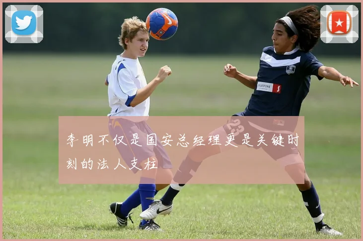 李明不仅是国安总经理更是关键时刻的法人支柱