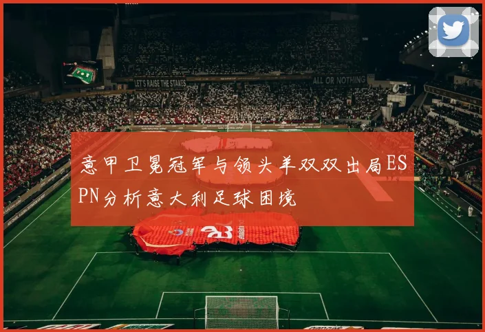 意甲卫冕冠军与领头羊双双出局ESPN分析意大利足球困境
