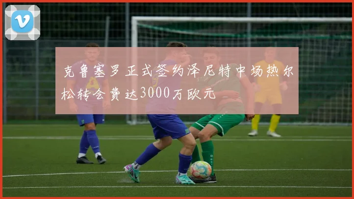 克鲁塞罗正式签约泽尼特中场热尔松转会费达3000万欧元