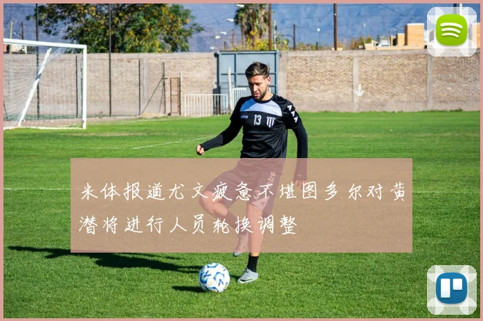 米体报道尤文疲惫不堪图多尔对黄潜将进行人员轮换调整